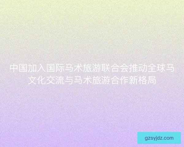 中国加入国际马术旅游联合会推动全球马文化交流与马术旅游合作新格局