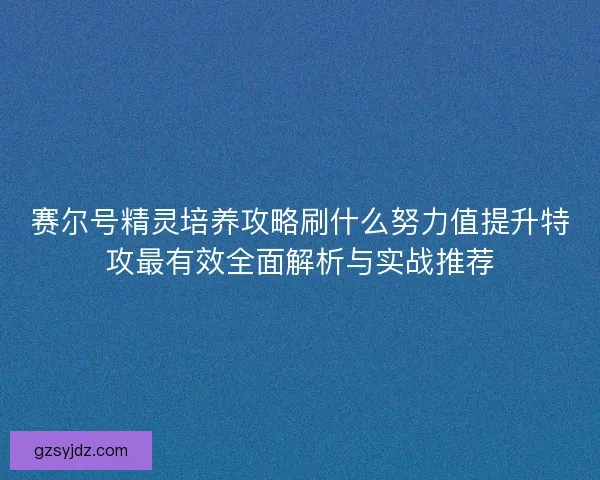 赛尔号精灵培养攻略刷什么努力值提升特攻最有效全面解析与实战推荐