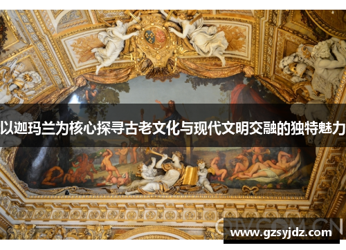以迦玛兰为核心探寻古老文化与现代文明交融的独特魅力